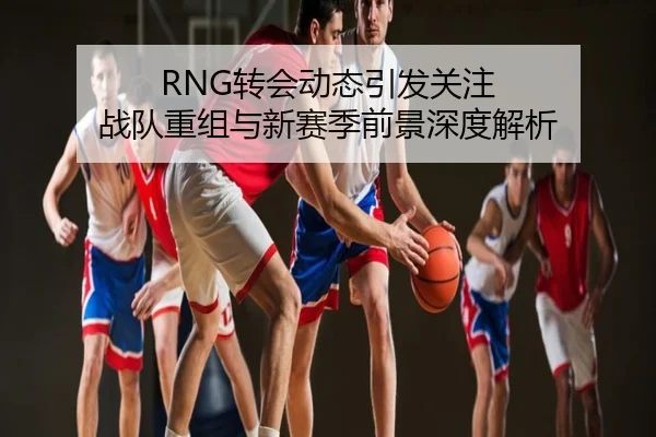 RNG转会动态引发关注 战队重组与新赛季前景深度解析