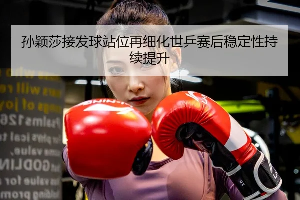 孙颖莎接发球站位再细化世乒赛后稳定性持续提升