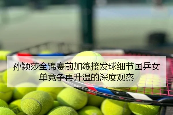 孙颖莎全锦赛前加练接发球细节国乒女单竞争再升温的深度观察