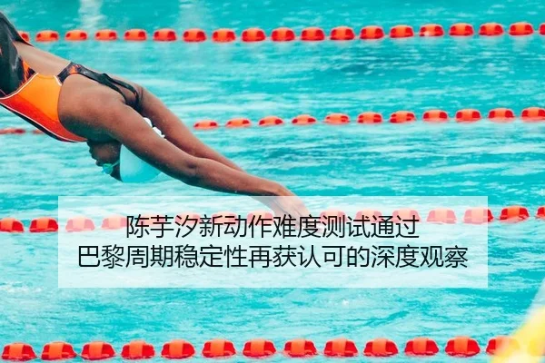 陈芋汐新动作难度测试通过 巴黎周期稳定性再获认可的深度观察