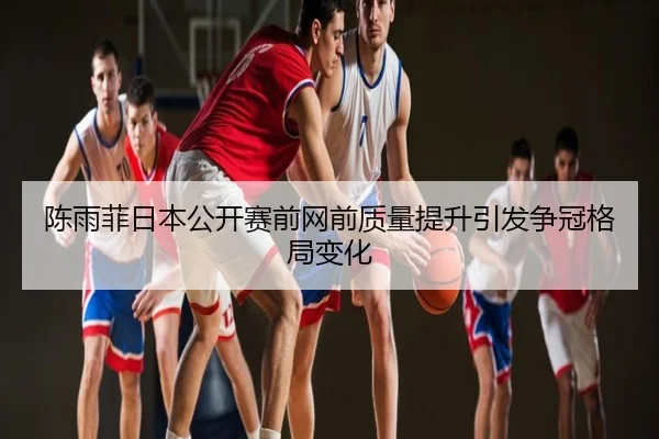陈雨菲日本公开赛前网前质量提升引发争冠格局变化
