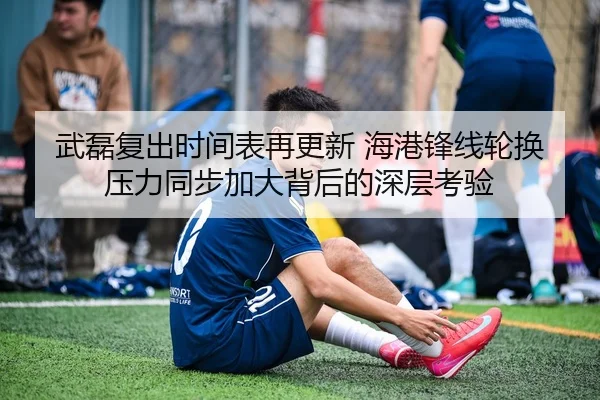武磊复出时间表再更新 海港锋线轮换压力同步加大背后的深层考验