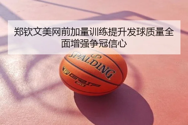 郑钦文美网前加量训练提升发球质量全面增强争冠信心