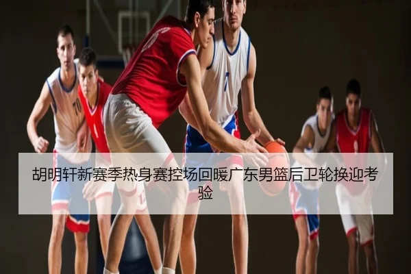 胡明轩新赛季热身赛控场回暖广东男篮后卫轮换迎考验