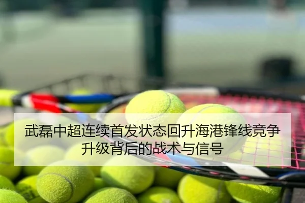 武磊中超连续首发状态回升海港锋线竞争升级背后的战术与信号