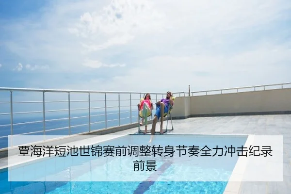 覃海洋短池世锦赛前调整转身节奏全力冲击纪录前景
